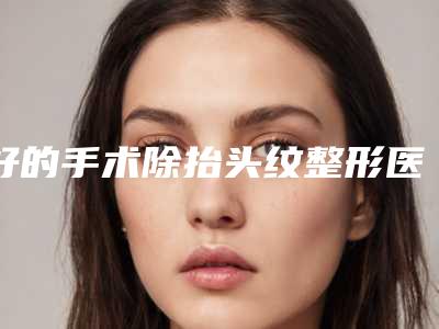 好的手术除抬头纹整形医生中国:手术除抬头纹医生前50位曝光