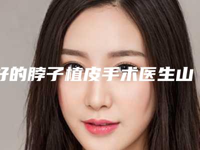 好的脖子植皮手术医生山西省(魏丽强医生专家值得选择)