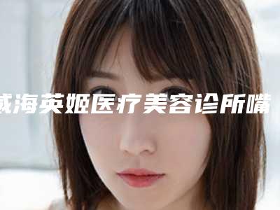威海英姬医疗美容诊所嘴唇过厚做整形整形的价格大概是多少钱