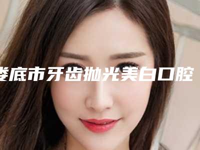 娄底市牙齿抛光美白口腔医生排名榜前三_前九名单-娄底市牙齿抛光美白医生技术靠谱吗