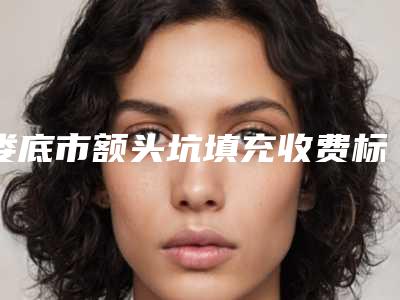 娄底市额头坑填充收费标准全新完整价目(额头坑填充到底需要多少钱)