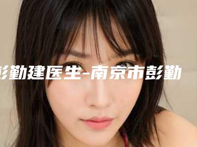 彭勤建医生-南京市彭勤建医生阴部松弛紧缩术本地人气口碑榜推荐