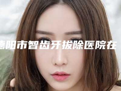 德阳市智齿牙拔除医院在榜名单前十位最新答疑(德阳市智齿牙拔除口腔医院技术、实例效果都很靠谱)