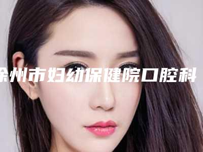 徐州市妇幼保健院口腔科收费明细修订版附二氧化钴牙齿案例