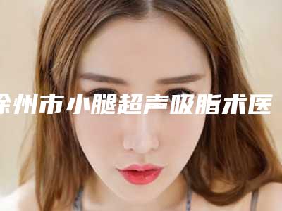 徐州市小腿超声吸脂术医生口碑榜top10强限时一览-朱京城医生可以放心选