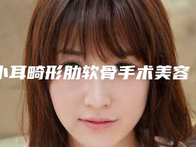 小耳畸形肋软骨手术美容医院推荐：小耳畸形肋软骨手术医院前20名机构榜单汇总