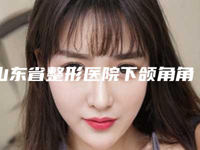 山东省整形医院下颌角角切除削-威海奥美医疗美容整形比较靠谱
