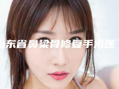 山东省鼻梁骨修复手术医生排名榜前十位口碑出众(张希良医生三强争霸_看你选哪个)