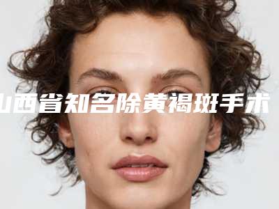 山西省知名除黄褐斑手术医院-山西省除黄褐斑手术医院排名榜美容