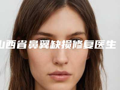 山西省鼻翼缺损修复医生口碑榜前十名热门推荐(穆宝安医生实力口碑都不差)