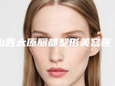 山西太原丽都整形美容医院与太原恩喜医疗美容诊所2025排名实力PK