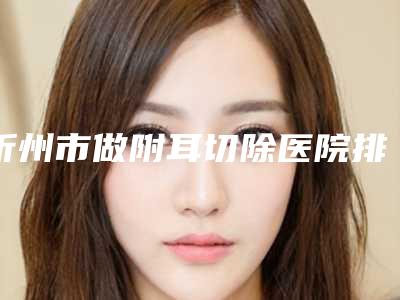忻州市做附耳切除医院排名前十详情公告(忻州市做附耳切除整形医院)