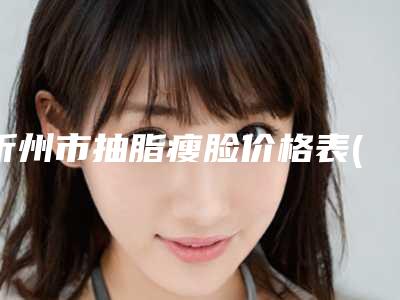 忻州市抽脂瘦脸价格表(价目)2025全新一览-近8个月均价为3046元