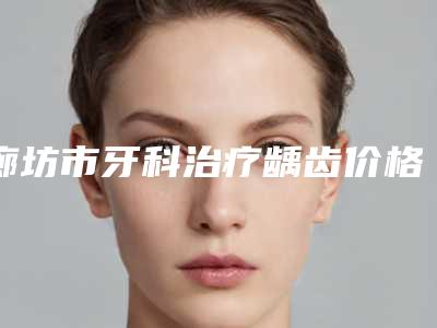 廊坊市牙科治疗龋齿价格(费用)清单全新揭秘一览-廊坊市牙科治疗龋齿价格