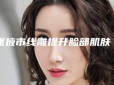张掖市线雕提升脸部肌肤下垂价位表正规官方2025-张掖市线雕提升脸部肌肤下垂价格是否有优惠
