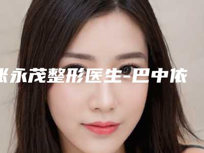 张永茂整形医生-巴中依韩医疗美容整形诊所张永茂医师特色风格任选泽