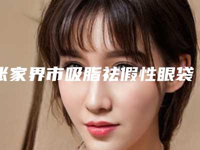 张家界市吸脂祛假性眼袋医生排行榜前十强技术颇高-张家界市吸脂祛假性眼袋整形医生