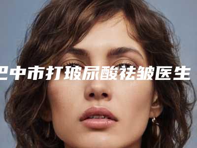 巴中市打玻尿酸祛皱医生排行前十名谁个好-巴中市打玻尿酸祛皱医生
