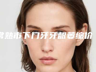 常熟市下门牙牙龈萎缩价格价位表怎么样全新-常熟市下门牙牙龈萎缩价格