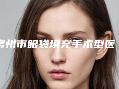 常州市眼袋填充手术型医院哪里好(常州瑞熙医疗美容门诊部专家大咖实力入围)