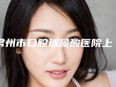 常州市口腔玻尿酸医院上榜清单前十超全更新(武进湖塘太平洋口腔门诊部资料、拿手项目评价一览)