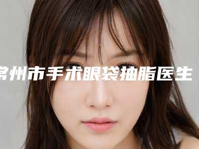 常州市手术眼袋抽脂医生在榜名单前十强排行发布-常州市牟俊整形医生