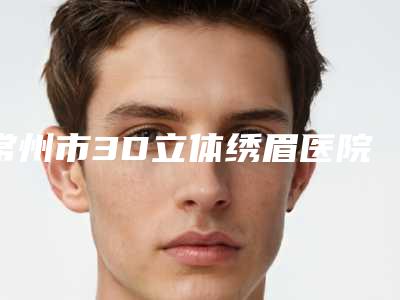 常州市3D立体绣眉医院排行榜前十强权威榜单整理-排名靠前常州市整形医院