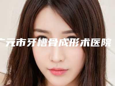 广元市牙槽骨成形术医院上榜清单让更有保障(广元市牙槽骨成形术口腔医院公立口碑好)