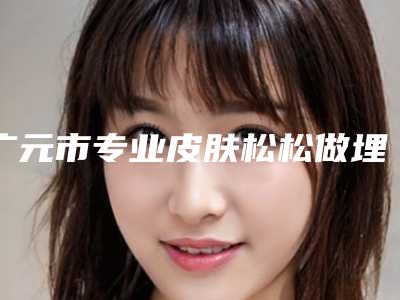 广元市专业皮肤松松做埋线医生哪几家可靠-广元市皮肤松松做埋线专家口碑排行top10强内幕曝光