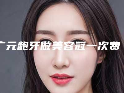 广元龅牙做美容冠一次费用是多少钱