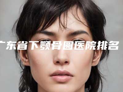 广东省下颚骨圆医院排名清单收好（深圳博美整形门诊部技术特色价格大不一样）