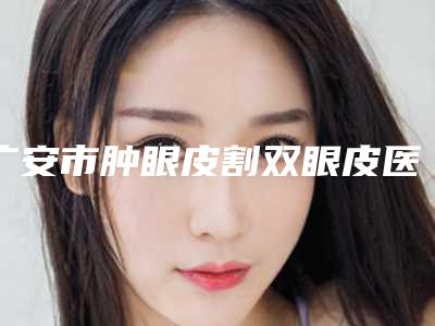 广安市肿眼皮割双眼皮医院上榜名单技术怎么样可看评测了解-广安市肿眼皮割双眼皮整形医院