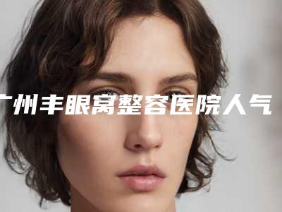 广州丰眼窝整容医院人气榜前五网友推荐,广州美贝尔医疗美容医院五强医生名单曝光