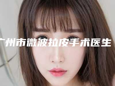 广州市微波拉皮手术医生排行榜十强近期公布-广州市微波拉皮手术整形医生