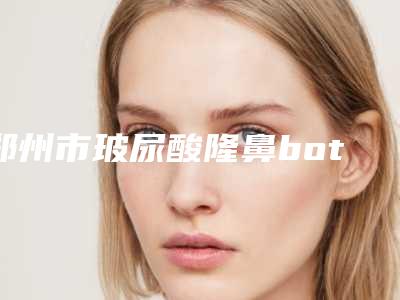 郑州市玻尿酸隆鼻botox瘦脸针费用表明细2025版一览-郑州大学前列附属医院整形外科大概价位