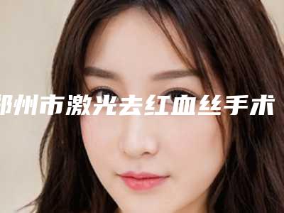 郑州市激光去红血丝手术2025价格优惠出示-郑州市激光去红血丝手术手术一次大概多少钱