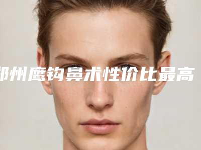 郑州鹰钩鼻术性价比最高(郑州鹰钩鼻整形的价格及效果)