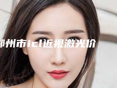 鄂州市icl近视激光价格表(费用)超全速看(icl近视激光均价为:12417元)