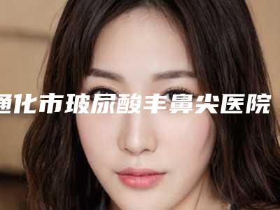 通化市玻尿酸丰鼻尖医院口碑排行榜前十佳权威名单更新-通化市玻尿酸丰鼻尖整形医院