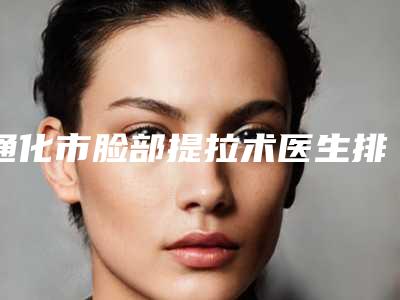 通化市脸部提拉术医生排名前十强名单签收-阮阳医生做得怎么样