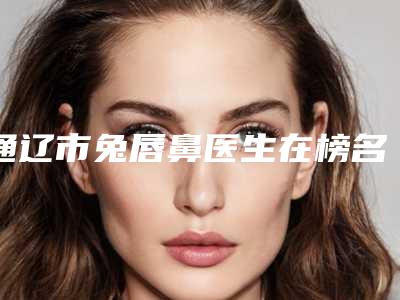 通辽市兔唇鼻医生在榜名单十强汇总评测-通辽市兔唇鼻医生