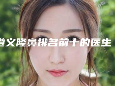 遵义隆鼻排名前十的医生名单发布!来看看有没有你心仪的医院!