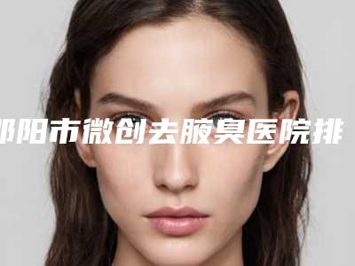 邵阳市微创去腋臭医院排名榜最新版本公布-邵阳市微创去腋臭整形医院