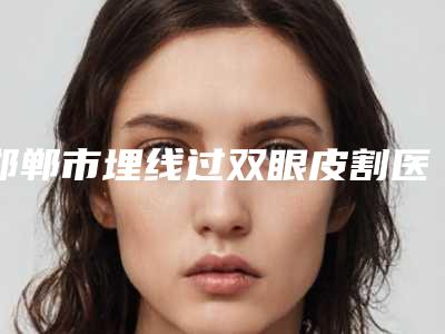 邯郸市埋线过双眼皮割医院排行榜十强免费查看(邯郸爱尚整形纹绣强势入围口碑获赞)