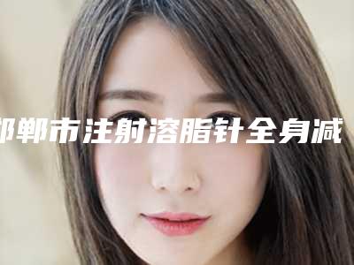 邯郸市注射溶脂针全身减肥价格收费表项目分类-邯郸市注射溶脂针全身减肥均价为9112元