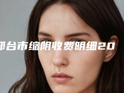 邢台市缩阴收费明细2025更新一览-邢台市缩阴医院价钱是高还是低