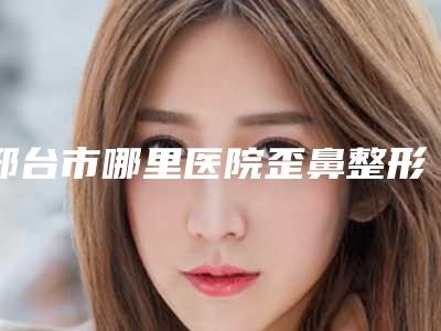 邢台市哪里医院歪鼻整形手术好(邢台市人民医院医学美容科让人心动)