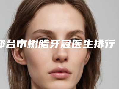邢台市树脂牙冠医生排行top10哪个可靠-邢台市肖灵巧口腔医生