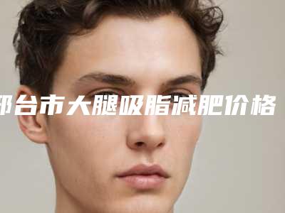 邢台市大腿吸脂减肥价格(费用)清单爆光一览-邢台市大腿吸脂减肥医院手术价格及优点