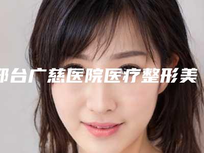 邢台广慈医院医疗整形美容科,邢台邢美医学整形美容中心技术PK哪家好